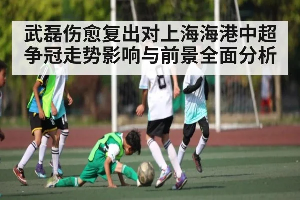 武磊伤愈复出对上海海港中超争冠走势影响与前景全面分析